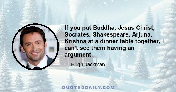 If you put Buddha, Jesus Christ, Socrates, Shakespeare, Arjuna, Krishna at a dinner table together, I can't see them having an argument.