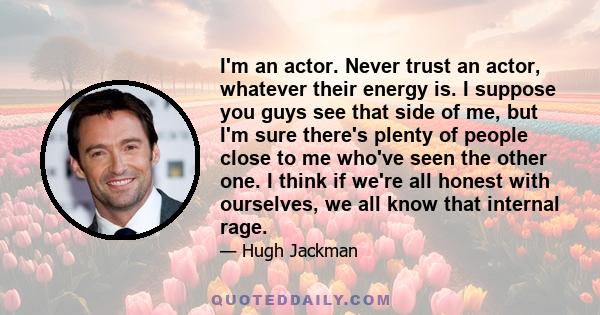 I'm an actor. Never trust an actor, whatever their energy is. I suppose you guys see that side of me, but I'm sure there's plenty of people close to me who've seen the other one. I think if we're all honest with