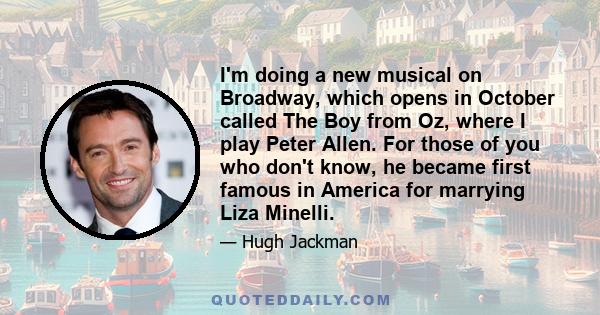 I'm doing a new musical on Broadway, which opens in October called The Boy from Oz, where I play Peter Allen. For those of you who don't know, he became first famous in America for marrying Liza Minelli.