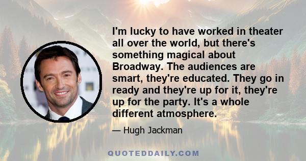 I'm lucky to have worked in theater all over the world, but there's something magical about Broadway. The audiences are smart, they're educated. They go in ready and they're up for it, they're up for the party. It's a