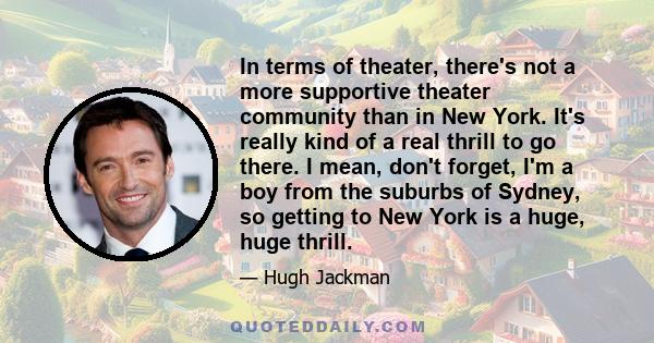 In terms of theater, there's not a more supportive theater community than in New York. It's really kind of a real thrill to go there. I mean, don't forget, I'm a boy from the suburbs of Sydney, so getting to New York is 