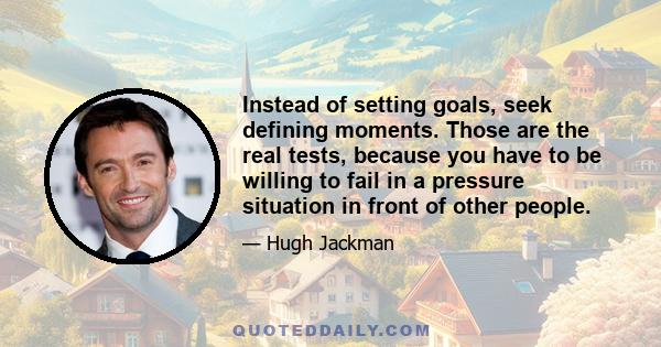 Instead of setting goals, seek defining moments. Those are the real tests, because you have to be willing to fail in a pressure situation in front of other people.