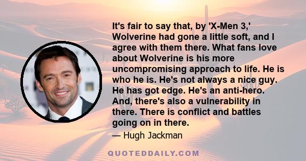 It's fair to say that, by 'X-Men 3,' Wolverine had gone a little soft, and I agree with them there. What fans love about Wolverine is his more uncompromising approach to life. He is who he is. He's not always a nice