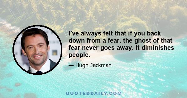 I've always felt that if you back down from a fear, the ghost of that fear never goes away. It diminishes people. So I've always said 'yes' to the thing I'm most scared about. The fear of letting myself down - of saying 