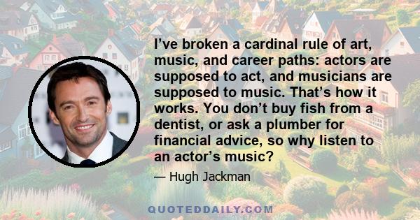 I’ve broken a cardinal rule of art, music, and career paths: actors are supposed to act, and musicians are supposed to music. That’s how it works. You don’t buy fish from a dentist, or ask a plumber for financial