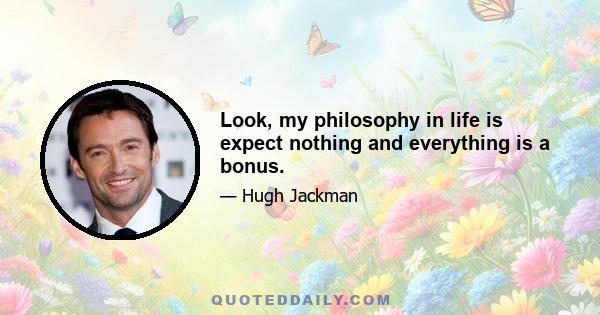 Look, my philosophy in life is expect nothing and everything is a bonus.