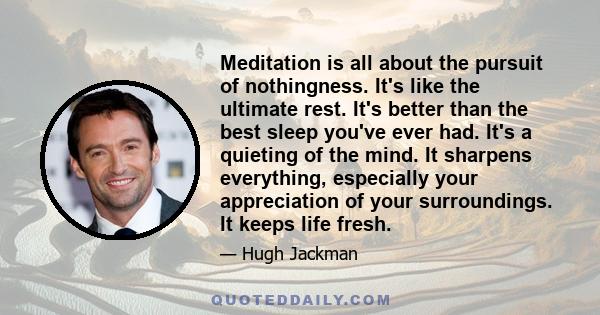 Meditation is all about the pursuit of nothingness. It's like the ultimate rest. It's better than the best sleep you've ever had. It's a quieting of the mind. It sharpens everything, especially your appreciation of your 