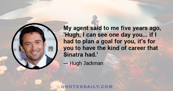 My agent said to me five years ago, 'Hugh, I can see one day you... if I had to plan a goal for you, it's for you to have the kind of career that Sinatra had.'