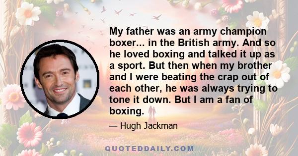 My father was an army champion boxer... in the British army. And so he loved boxing and talked it up as a sport. But then when my brother and I were beating the crap out of each other, he was always trying to tone it