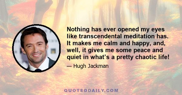 Nothing has ever opened my eyes like transcendental meditation has. It makes me calm and happy, and, well, it gives me some peace and quiet in what’s a pretty chaotic life!