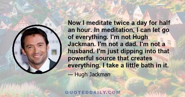 Now I meditate twice a day for half an hour. In meditation, I can let go of everything. I'm not Hugh Jackman. I'm not a dad. I'm not a husband. I'm just dipping into that powerful source that creates everything. I take