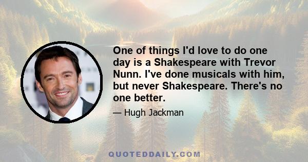 One of things I'd love to do one day is a Shakespeare with Trevor Nunn. I've done musicals with him, but never Shakespeare. There's no one better.