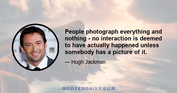 People photograph everything and nothing - no interaction is deemed to have actually happened unless somebody has a picture of it.