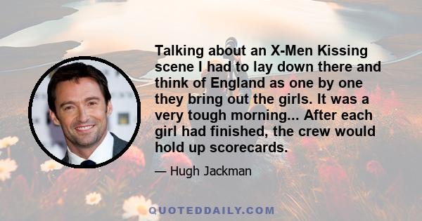 Talking about an X-Men Kissing scene I had to lay down there and think of England as one by one they bring out the girls. It was a very tough morning... After each girl had finished, the crew would hold up scorecards.