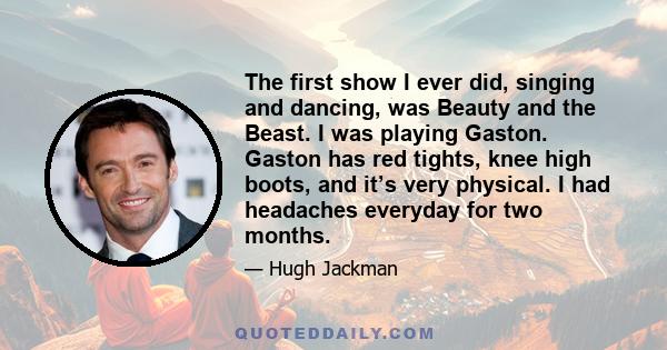 The first show I ever did, singing and dancing, was Beauty and the Beast. I was playing Gaston. Gaston has red tights, knee high boots, and it’s very physical. I had headaches everyday for two months.