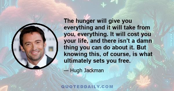 The hunger will give you everything and it will take from you, everything. It will cost you your life, and there isn't a damn thing you can do about it. But knowing this, of course, is what ultimately sets you free.