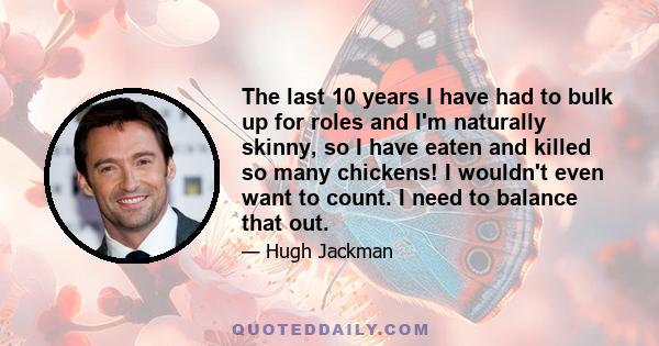 The last 10 years I have had to bulk up for roles and I'm naturally skinny, so I have eaten and killed so many chickens! I wouldn't even want to count. I need to balance that out.