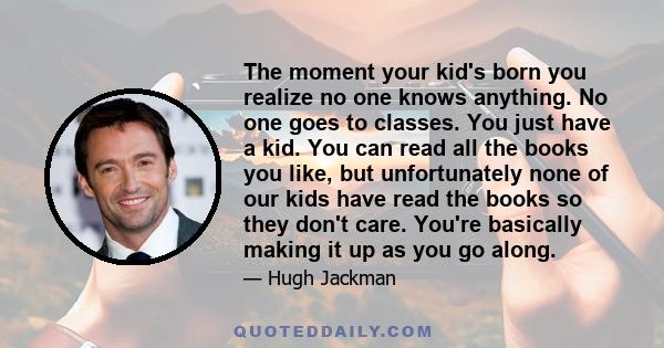 The moment your kid's born you realize no one knows anything. No one goes to classes. You just have a kid. You can read all the books you like, but unfortunately none of our kids have read the books so they don't care.