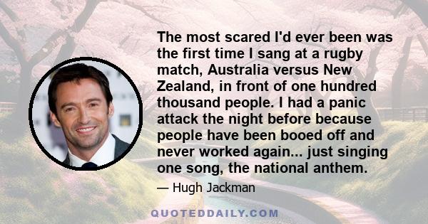 The most scared I'd ever been was the first time I sang at a rugby match, Australia versus New Zealand, in front of one hundred thousand people. I had a panic attack the night before because people have been booed off