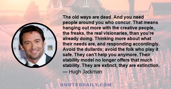 The old ways are dead. And you need people around you who concur. That means hanging out more with the creative people, the freaks, the real visionaries, than you're already doing. Thinking more about what their needs