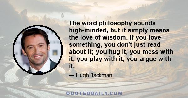 The word philosophy sounds high-minded, but it simply means the love of wisdom. If you love something, you don't just read about it; you hug it, you mess with it, you play with it, you argue with it.