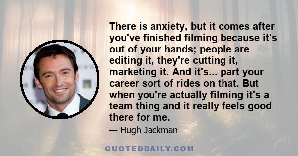 There is anxiety, but it comes after you've finished filming because it's out of your hands; people are editing it, they're cutting it, marketing it. And it's... part your career sort of rides on that. But when you're