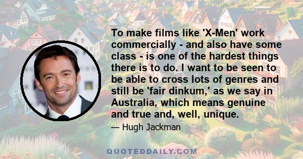 To make films like 'X-Men' work commercially - and also have some class - is one of the hardest things there is to do. I want to be seen to be able to cross lots of genres and still be 'fair dinkum,' as we say in