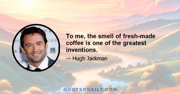 To me, the smell of fresh-made coffee is one of the greatest inventions.