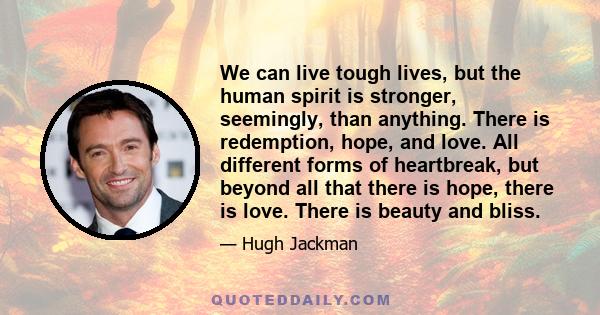 We can live tough lives, but the human spirit is stronger, seemingly, than anything. There is redemption, hope, and love. All different forms of heartbreak, but beyond all that there is hope, there is love. There is