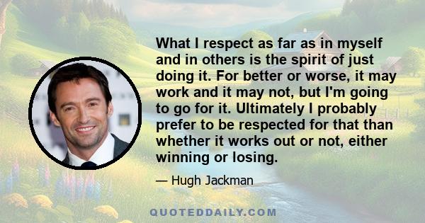 What I respect as far as in myself and in others is the spirit of just doing it. For better or worse, it may work and it may not, but I'm going to go for it. Ultimately I probably prefer to be respected for that than