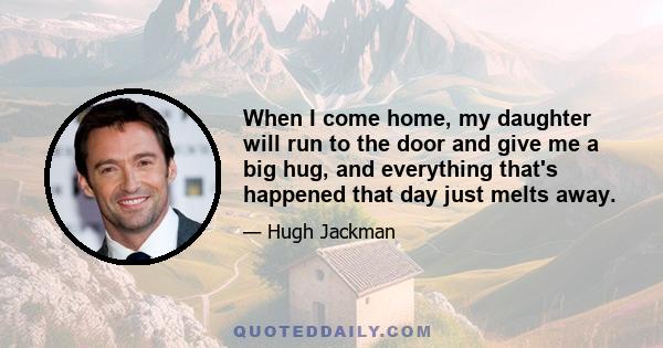 When I come home, my daughter will run to the door and give me a big hug, and everything that's happened that day just melts away.