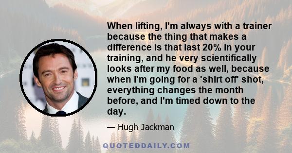 When lifting, I'm always with a trainer because the thing that makes a difference is that last 20% in your training, and he very scientifically looks after my food as well, because when I'm going for a 'shirt off' shot, 