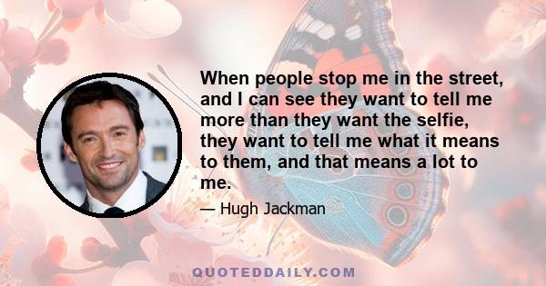 When people stop me in the street, and I can see they want to tell me more than they want the selfie, they want to tell me what it means to them, and that means a lot to me.