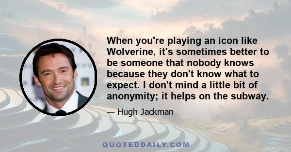 When you're playing an icon like Wolverine, it's sometimes better to be someone that nobody knows because they don't know what to expect. I don't mind a little bit of anonymity; it helps on the subway.