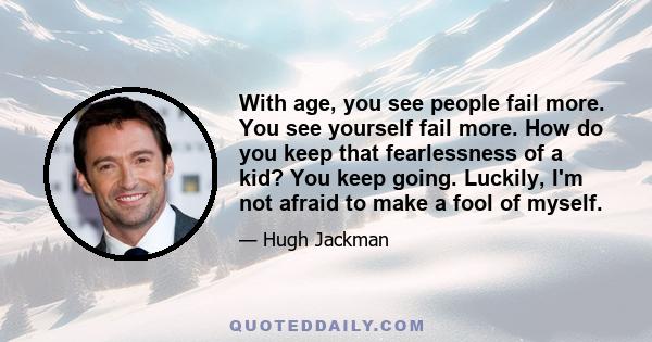 With age, you see people fail more. You see yourself fail more. How do you keep that fearlessness of a kid? You keep going. Luckily, I'm not afraid to make a fool of myself.