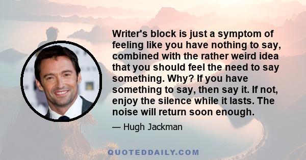 Writer's block is just a symptom of feeling like you have nothing to say, combined with the rather weird idea that you should feel the need to say something. Why? If you have something to say, then say it. If not, enjoy 