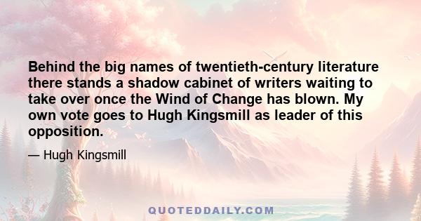 Behind the big names of twentieth-century literature there stands a shadow cabinet of writers waiting to take over once the Wind of Change has blown. My own vote goes to Hugh Kingsmill as leader of this opposition.