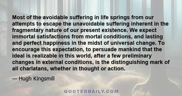 Most of the avoidable suffering in life springs from our attempts to escape the unavoidable suffering inherent in the fragmentary nature of our present existence. We expect immortal satisfactions from mortal conditions, 