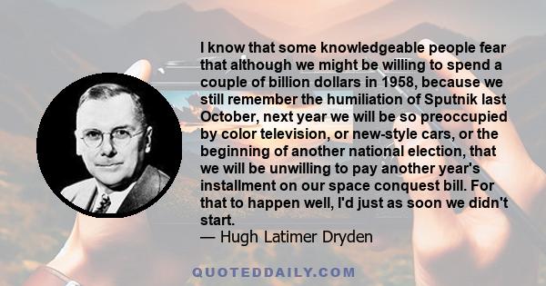 I know that some knowledgeable people fear that although we might be willing to spend a couple of billion dollars in 1958, because we still remember the humiliation of Sputnik last October, next year we will be so