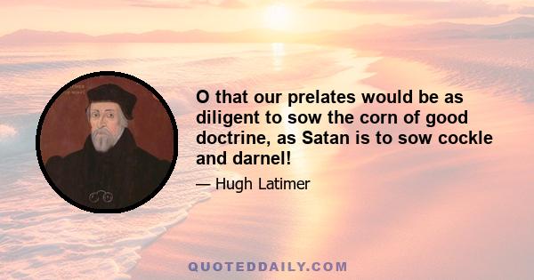 O that our prelates would be as diligent to sow the corn of good doctrine, as Satan is to sow cockle and darnel!