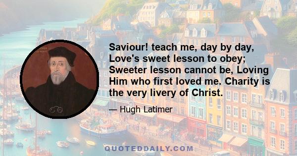 Saviour! teach me, day by day, Love's sweet lesson to obey; Sweeter lesson cannot be, Loving Him who first loved me. Charity is the very livery of Christ.