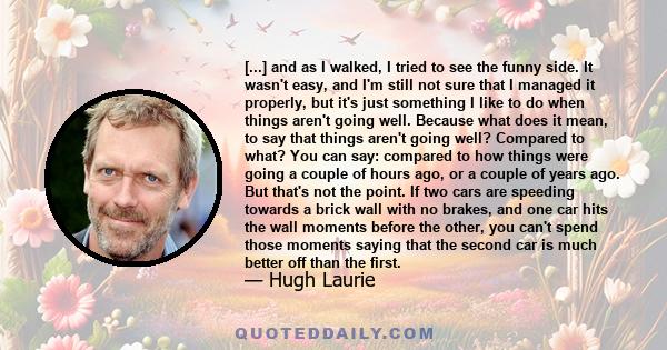 [...] and as I walked, I tried to see the funny side. It wasn't easy, and I'm still not sure that I managed it properly, but it's just something I like to do when things aren't going well. Because what does it mean, to