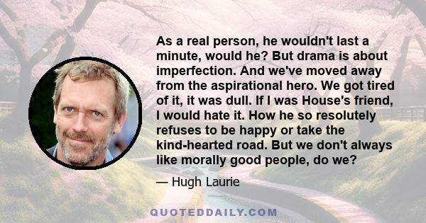 As a real person, he wouldn't last a minute, would he? But drama is about imperfection. And we've moved away from the aspirational hero. We got tired of it, it was dull. If I was House's friend, I would hate it. How he