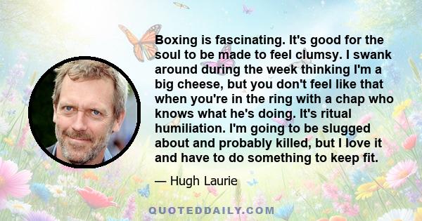 Boxing is fascinating. It's good for the soul to be made to feel clumsy. I swank around during the week thinking I'm a big cheese, but you don't feel like that when you're in the ring with a chap who knows what he's