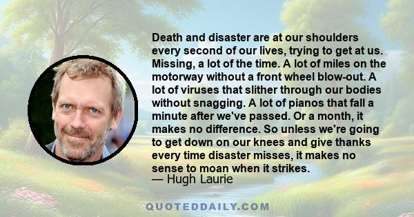 Death and disaster are at our shoulders every second of our lives, trying to get at us. Missing, a lot of the time. A lot of miles on the motorway without a front wheel blow-out. A lot of viruses that slither through