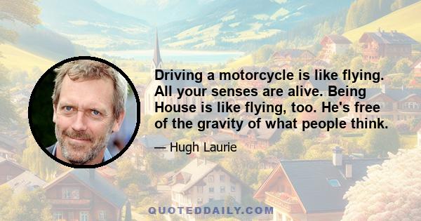 Driving a motorcycle is like flying. All your senses are alive. Being House is like flying, too. He's free of the gravity of what people think.