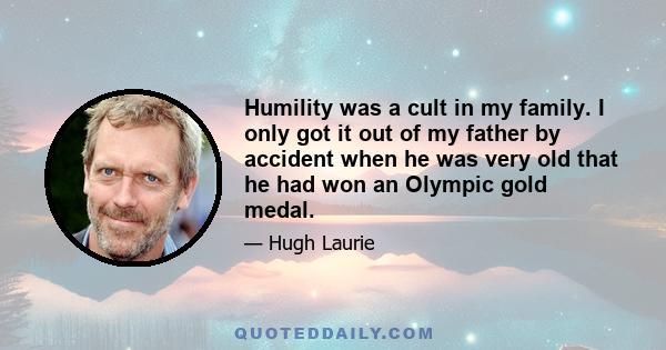 Humility was a cult in my family. I only got it out of my father by accident when he was very old that he had won an Olympic gold medal.