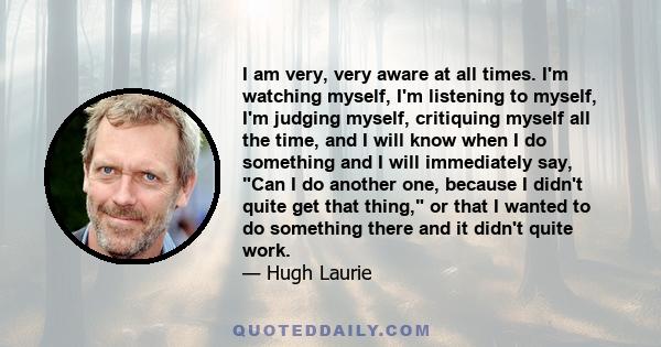 I am very, very aware at all times. I'm watching myself, I'm listening to myself, I'm judging myself, critiquing myself all the time, and I will know when I do something and I will immediately say, Can I do another one, 