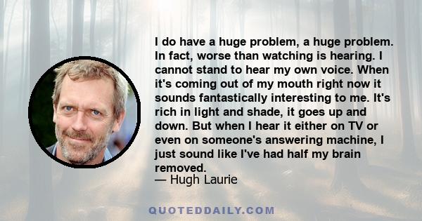 I do have a huge problem, a huge problem. In fact, worse than watching is hearing. I cannot stand to hear my own voice. When it's coming out of my mouth right now it sounds fantastically interesting to me. It's rich in