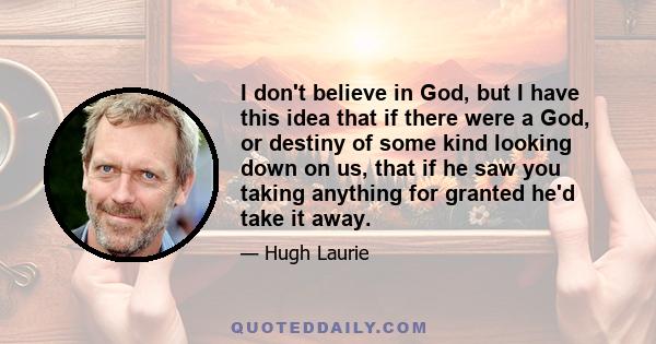 I don't believe in God, but I have this idea that if there were a God, or destiny of some kind looking down on us, that if he saw you taking anything for granted he'd take it away.